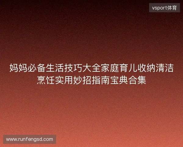 妈妈必备生活技巧大全家庭育儿收纳清洁烹饪实用妙招指南宝典合集 妈妈必备生活技巧大全家庭育儿收纳清洁烹饪实用妙招指南宝典合集